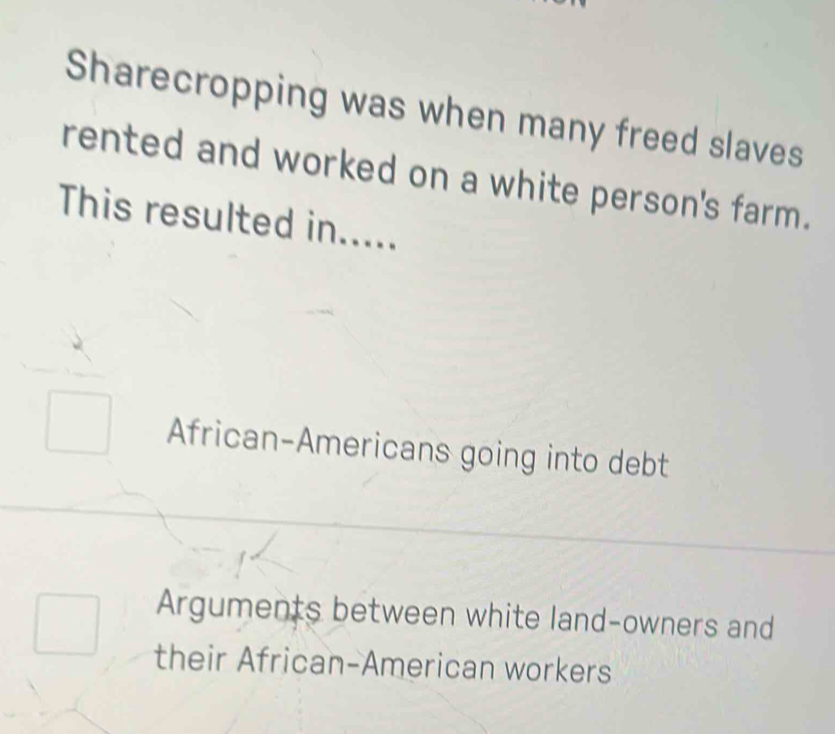 Sharecropping was when many freed slaves
rented and worked on a white person's farm.
This resulted in.....
African-Americans going into debt
Arguments between white land-owners and
their African-American workers