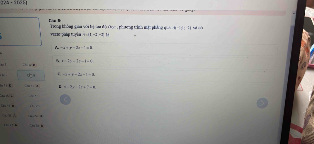 024 - 2025)
Câu 8:
Trong không gian với hệ tọa độ Ox= , phương trình mặt phẳng qua A(-1;1;-2) và có
vectơ pháp tuyến overline n=(1;-2;-2) là
A. -x+y-2z-1=0.
B. x-2y-2z-1=0. 
hu 3 Câu 4
Câu 7 B C. -x+y-2z+1=0. 
au 11 D Câu 12 A D. x-2y-2z+7=0. 
Câu 15 C Câu 16
Câu 19 B Câu 20
Câu 23 A Câu 24 D
Câu 27 B Cầu 28 B