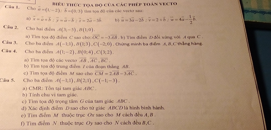 BiểU thức tọa đọ của các phép toán VECTo
Câu 1. Cho vector a=(1;-2);vector b=(0;3) tim tọa độ của các vectơ sau:
a) vector x=vector a+vector b;vector y=vector a-vector b;vector z=2vector a-3vector b. b) vector u=3vector a-2vector b;vector v=2+vector b;vector w=4vector a- 1/2 vector b.
Câu 2. Cho hai điểm A(3;-5),B(1;0).
a) Tìm tọa độ điểm C sao cho: vector OC=-3vector AB. b) Tìm điểm D đối xứng với A qua C .
Câu 3. Cho ba diểm A(-1;1),B(1;3),C(-2;0). Chứng minh ba điểm A, B,C thẳng hàng.
Câu 4. Cho ba điểm A(1;-2),B(0;4),C(3;2).
a) Tìm tọa độ các vecto overline AB,overline AC,overline BC.
b) Tìm tọa độ trung điểm / của đoạn thẳng AB.
c) Tìm tọa độ điểm M sao cho vector CM=2vector AB-3vector AC.
Câu 5. Cho ba điểm A(-1;1),B(2;1),C(-1;-3).
a) CMR: Tồn tại tam giác ABC .
b) Tính chu vi tam giác.
c) Tìm tọa độ trọng tâm G của tam giác ABC .
d) Xác định điểm D sao cho tứ giác ABCD là hình bình hành.
e) Tìm điểm M thuộc trục Ox sao cho M cách đều A, B .
f) Tìm điểm N thuộc trục Oy sao cho N cách đều B,C .