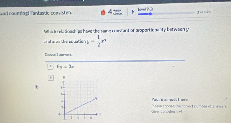 Level 9①
and counting! Fantastic consisten... 4 week streak 2 /9 skills
Which relationships have the same constant of proportionality between y
and æ as the equation y= 1/2 x ?
Choose 3 answers:
A 6y=3x
B 
You're almost there
Please choose the correct number of answers.
Give it another try!