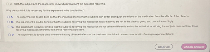 D. Both the subject and the researcher know which treatment the subject is receiving.
Why do you think it is necessary for the experiment to be double-blind?
A. The experiment is double-blind so that the individual monitoring the subjects can better distinguish the effects of the medication from the effects of the placebo.
B. The experiment is double-blind so that the subjects receiving the medication know that they are not in the placebo group and can act accordingly.
C. The experiment is double-blind so that the subjects receiving the medication do not behave differently and so the individual monitoring the subjects does not treat those
receiving medication differently from those receiving a placebo.
D. The experiment is double-blind to ensure that any observed effects of the treatment is not due to some characteristic of a single experimental unit.
Clear all Check answer