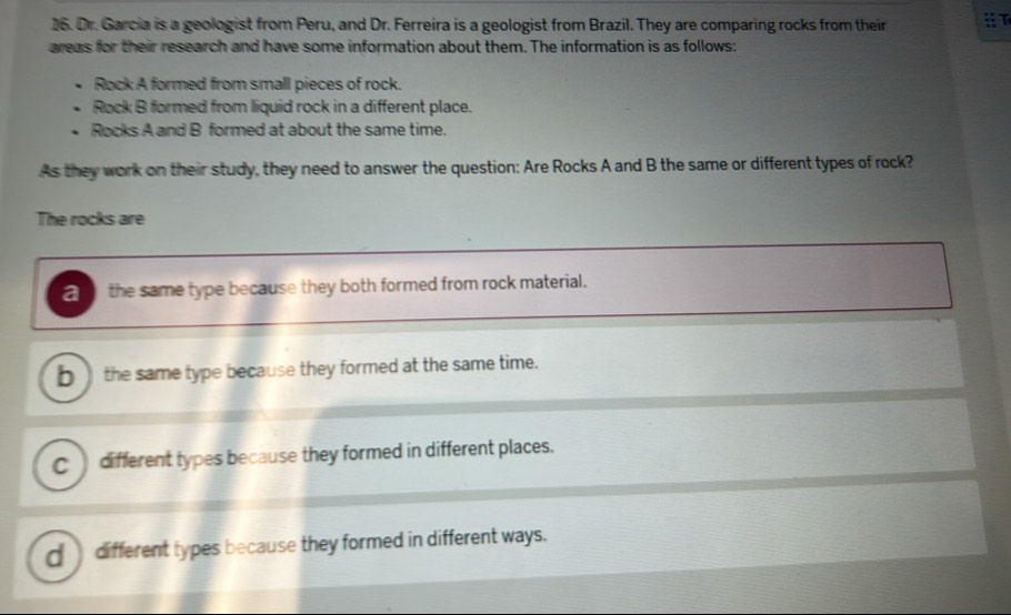 Dr. Garcia is a geologist from Peru, and Dr. Ferreira is a geologist from Brazil. They are comparing rocks from their T
areas for their research and have some information about them. The information is as follows:
Rock A formed from small pieces of rock.
Rock B formed from liquid rock in a different place.
Rocks A and B formed at about the same time.
As they work on their study, they need to answer the question: Are Rocks A and B the same or different types of rock?
The rocks are
a the same type because they both formed from rock material.
___ the same type because they formed at the same time.
Cdifferent types because they formed in different places.
d__ different types because they formed in different ways.