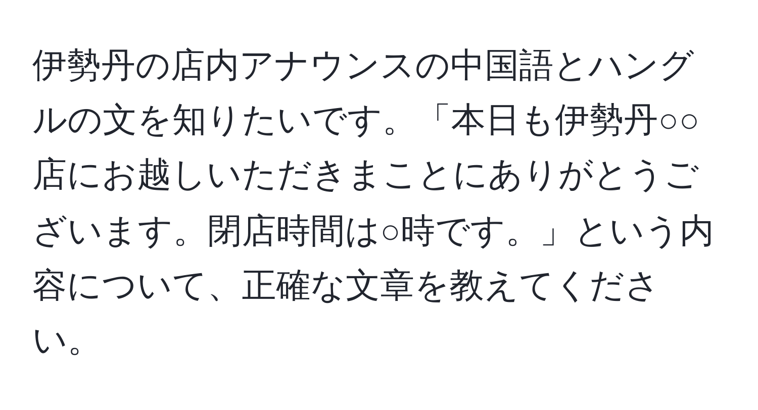 伊勢丹の店内アナウンスの中国語とハングルの文を知りたいです。「本日も伊勢丹○○店にお越しいただきまことにありがとうございます。閉店時間は○時です。」という内容について、正確な文章を教えてください。