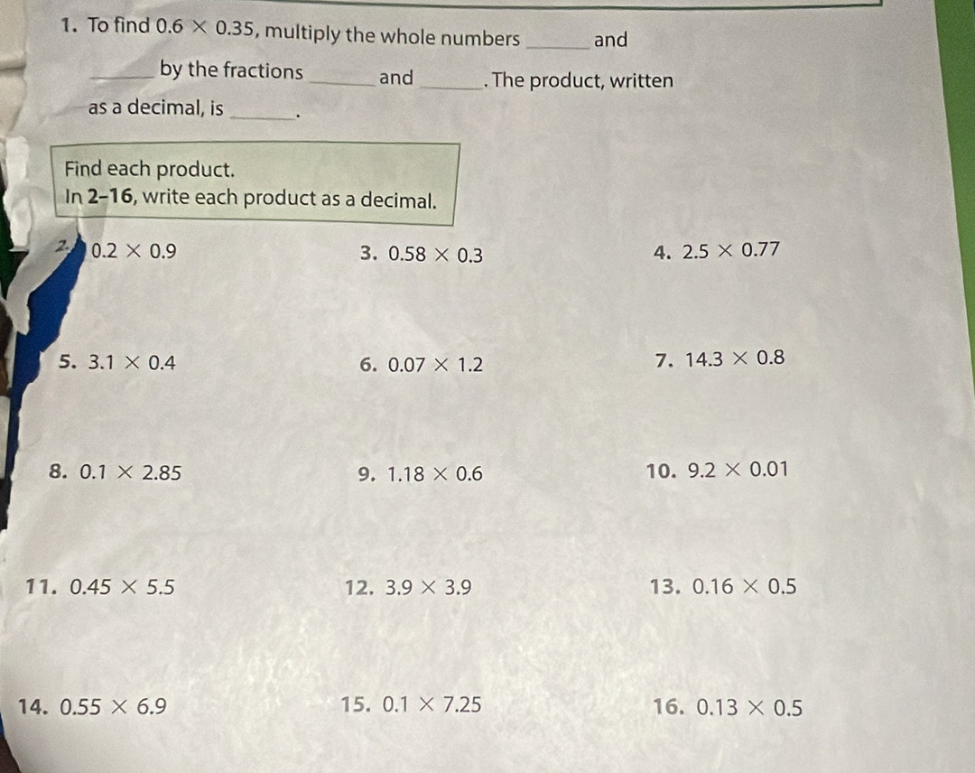 To find 0.6* 0.35 , multiply the whole numbers _and 
_by the fractions _and _. The product, written 
as a decimal, is _. 
Find each product. 
In 2-16, write each product as a decimal. 
2 0.2* 0.9
3. 0.58* 0.3 4. 2.5* 0.77
5. 3.1* 0.4 6. 0.07* 1.2 7. 14.3* 0.8
8. 0.1* 2.85 9. 1.18* 0.6 10. 9.2* 0.01
11. 0.45* 5.5 12. 3.9* 3.9 13. 0.16* 0.5
14. 0.55* 6.9 15. 0.1* 7.25 16. 0.13* 0.5