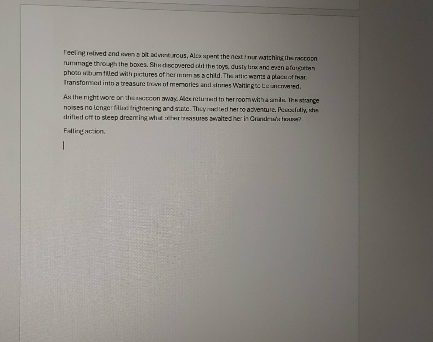 Feeling relived and even a bit adventurous, Alex spent the next hour watching the raccoon 
rummage through the boxes. She discovered old the toys, dusty box and even a forgotten 
photo album filled with pictures of her mom as a child. The attic wants a place of fear. 
Transformed into a treasure trove of memories and stories Waiting to be uncovered. 
As the night wore on the raccoon away. Alex returned to her room with a smile. The strange 
noises no longer filled frightening and state. They had led her to adventure. Peacefully, she 
drifted off to sleep dreaming what other treasures awaited her in Grandma's house? 
Falling action.
