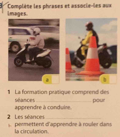 Complète les phrases et assocle-les aux 
images. 
1 La formation pratique comprend des 
séances _pour 
apprendre à conduire. 
2 Les séances_ 
Àr permettent d'apprendre à rouler dans 
la circulation.