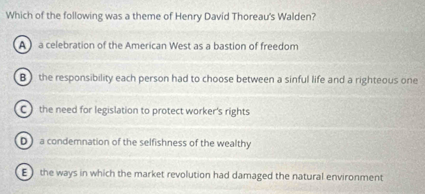 Which of the following was a theme of Henry David Thoreau's Walden?
A  a celebration of the American West as a bastion of freedom
B ) the responsibility each person had to choose between a sinful life and a righteous one
C the need for legislation to protect worker’s rights
D a condemnation of the selfishness of the wealthy
E) the ways in which the market revolution had damaged the natural environment