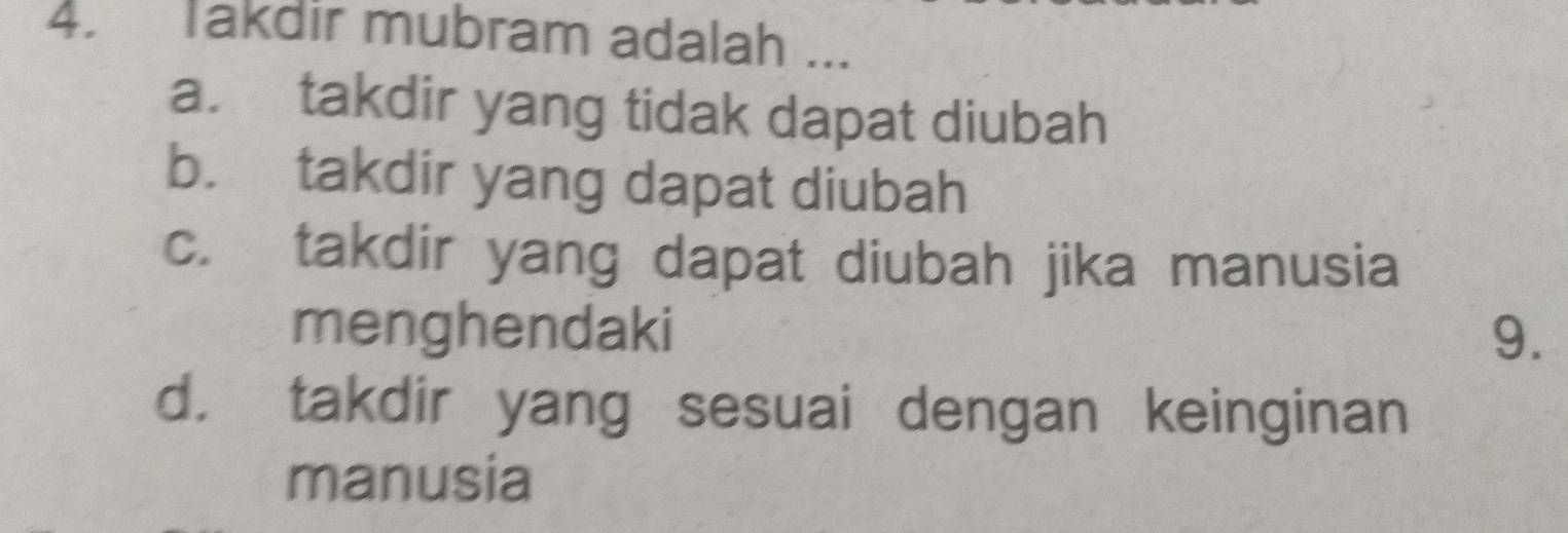 Takdir mubram adalah ...
a. takdir yang tidak dapat diubah
b. takdir yang dapat diubah
c. takdir yang dapat diubah jika manusia
menghendaki 9.
d. takdir yang sesuai dengan keinginan
manusia