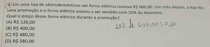 Em uma loja de eletrodomésticos um forno elétrico custava R$ 600,00. Um mês depois, a loja fez
uma promoção e o forno elétrico passou a ser vendido com 20% de desconto.
Qual o preço desse forno elétrico durante a promoção?
(A) R$ 120,00
(B) R$ 400,00
(C) R$ 480,00
(D) R$ 580,00