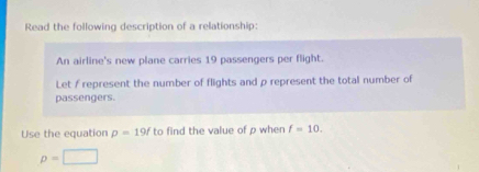 Read the following description of a relationship: 
An airline's new plane carries 19 passengers per flight. 
Let f represent the number of flights and ρ represent the total number of 
passengers. 
Use the equation p=19f to find the value of p when f=10.
p=□