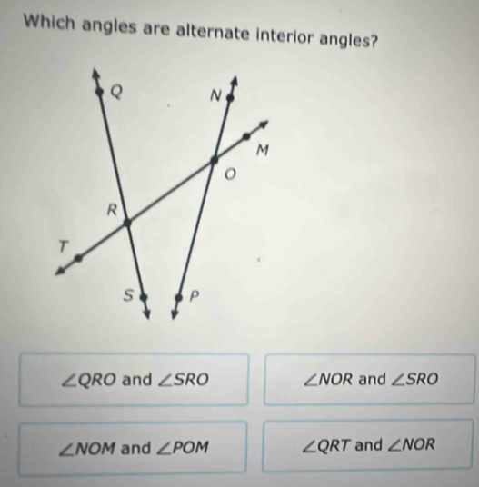 Which angles are alternate interior angles?
∠ QRO and ∠ SRO ∠ NOR and ∠ SRO
∠ NOM and ∠ POM ∠ QRT and ∠ NOR