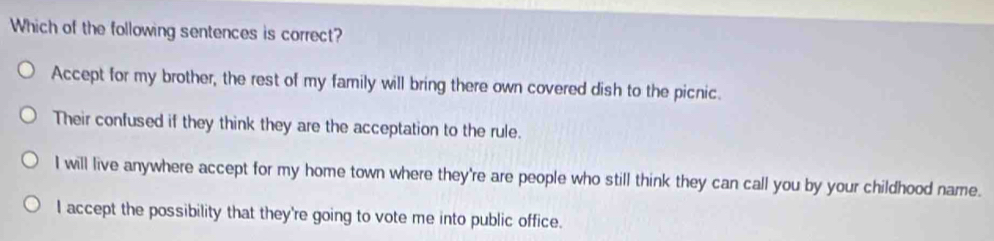 Which of the following sentences is correct?
Accept for my brother, the rest of my family will bring there own covered dish to the picnic.
Their confused if they think they are the acceptation to the rule.
I will live anywhere accept for my home town where they're are people who still think they can call you by your childhood name.
I accept the possibility that they're going to vote me into public office.