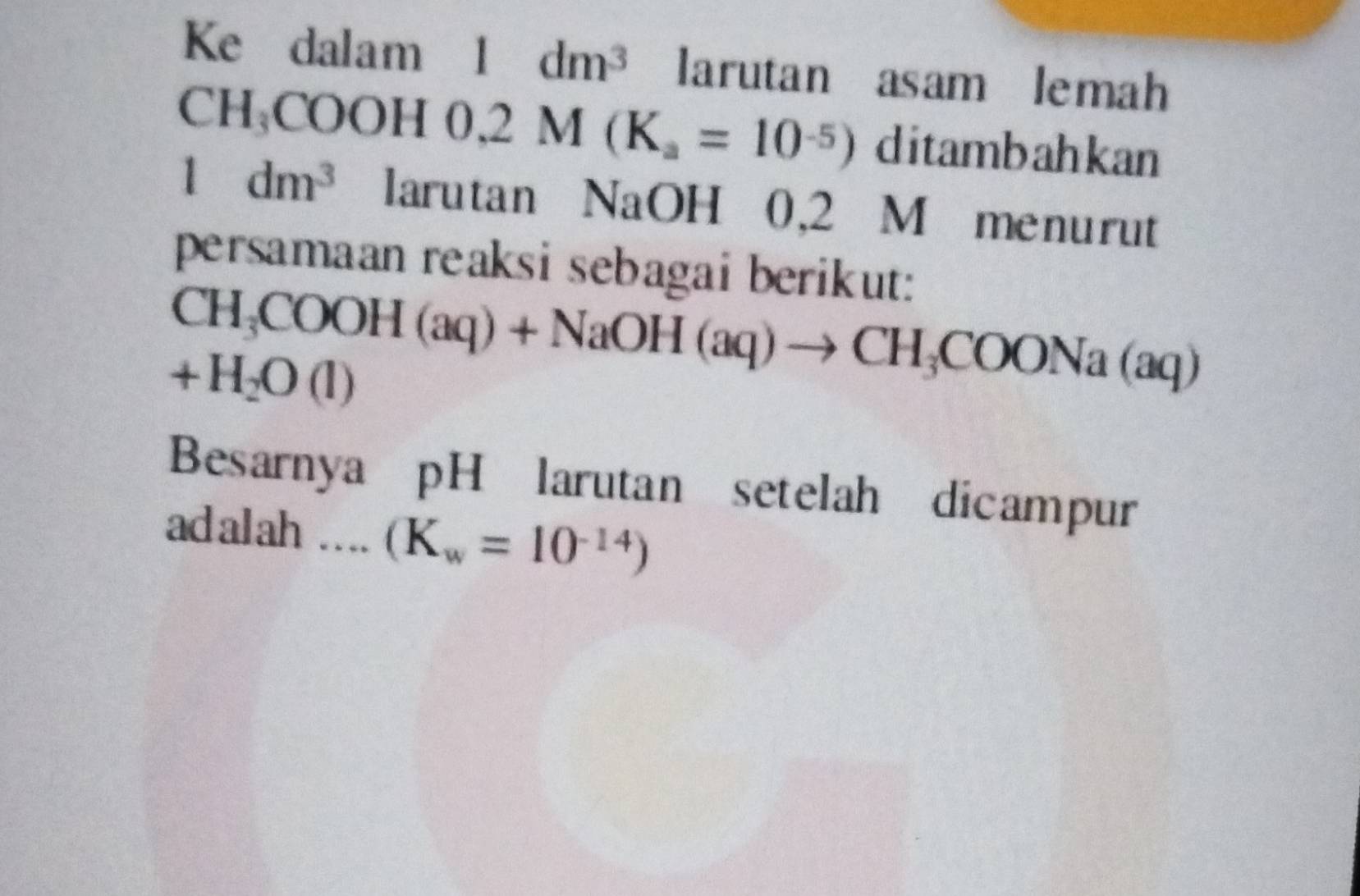 Ke dalam 1 dm^3 larutan asam lemah 
( CH_3COOH0,2M(K_a=10^(-5)) ditambahkan
1dm^3 larutan NaOH 0,2 M menurut 
persamaan reaksi sebagai berikut:
CH_3COOH(aq)+NaOH(aq)to CH_3COONa(aq)
+H_2O(l)
Besarnya pH larutan setelah dicampur 
adalah …... (K_w=10^(-14))