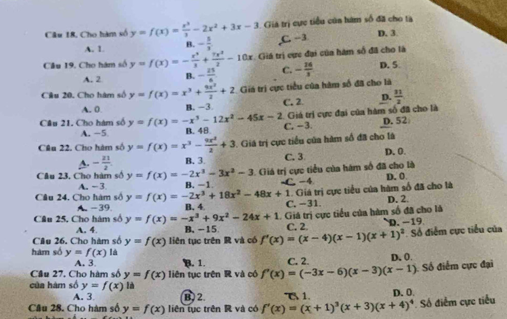 Cho hàm số y=f(x)= x^3/3 -2x^2+3x-3 Giả trị cực tiểu của hàm số đã cho là
A. 1
B. - 5/3  C. -3 D. 3.
Câu 19. Cho hám số y=f(x)=- x^3/3 + 7x^2/2 -10x Giá trị cực đại của hàm số đã cho là
A. 2
B. - 25/6 
C. - 26/3  D. 5
Câu 20. Cho hàm số y=f(x)=x^3+ 9x^2/2 +2 Giá trị cực tiểu của hàm số đã cho là
A. 0. B. -3
C. 2
D.  31/2 
Giá trị cực đại của hàm số đã cho là
Câu 21. Cho hàm số y=f(x)=-x^3-12x^2-45x-2 C. −3.
A. −5 B. 48 D.52
Câu 22. Cho hàm số y=f(x)=x^3- 9x^2/2 +3 1. Giá trị cực tiểu của hàm số đã cho là
A. - 21/2 . B、 3. C. 3
D.0.
Câu 23, Cho hàm số y=f(x)=-2x^3-3x^2-3 1 Giá trị cực tiểu của hám số đã cho là
A. -3 B. −1 C. -4 D. 0
Câu 24. Cho hàm số y=f(x)=-2x^3+18x^2-48x+1 Giá trị cực tiểu của hàm số đã cho là
A.-39. B. 4 C. −31. D. 2.
Câu 25. Cho hàm số y=f(x)=-x^3+9x^2-24x+1 Giá trị cực tiểu của hàm số đã cho là
A. 4. B.-15 C. 2 D. -19
Câu 26. Cho hàm số y=f(x) liên tục trên R và có f'(x)=(x-4)(x-1)(x+1)^2 Số điểm cực tiểu của
hàm số y=f(x) là
A. 3. B. 1. C. 2. D. 0.
Câu 27. Cho hàm số y=f(x) liên tục trên R và có f'(x)=(-3x-6)(x-3)(x-1) Số điểm cực đại
của hàm số y=f(x) là
A. 3 B. 2. T 1. D. 0.
Câu 28. Cho hàm số y=f(x) liên tục trên R và có f'(x)=(x+1)^3(x+3)(x+4)^4. Số điểm cực tiểu