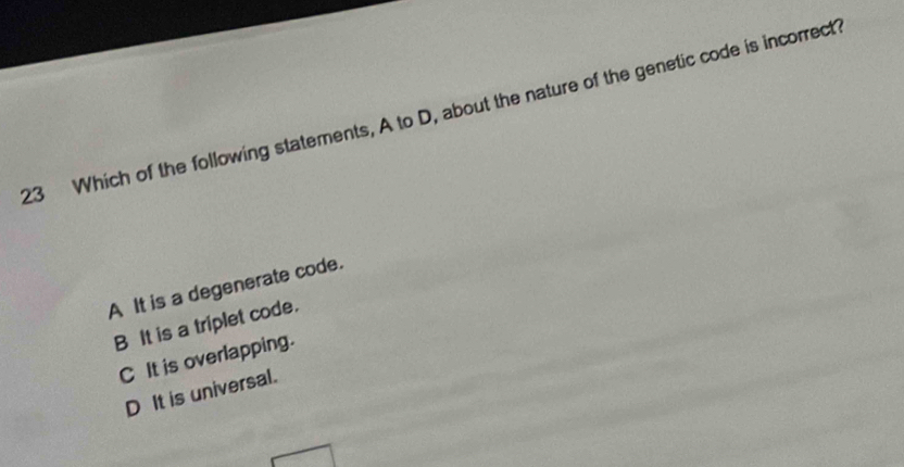 Which of the following statements, A to D, about the nature of the genetic code is incorrect
A It is a degenerate code.
B It is a triplet code.
C It is overlapping.
D It is universal.