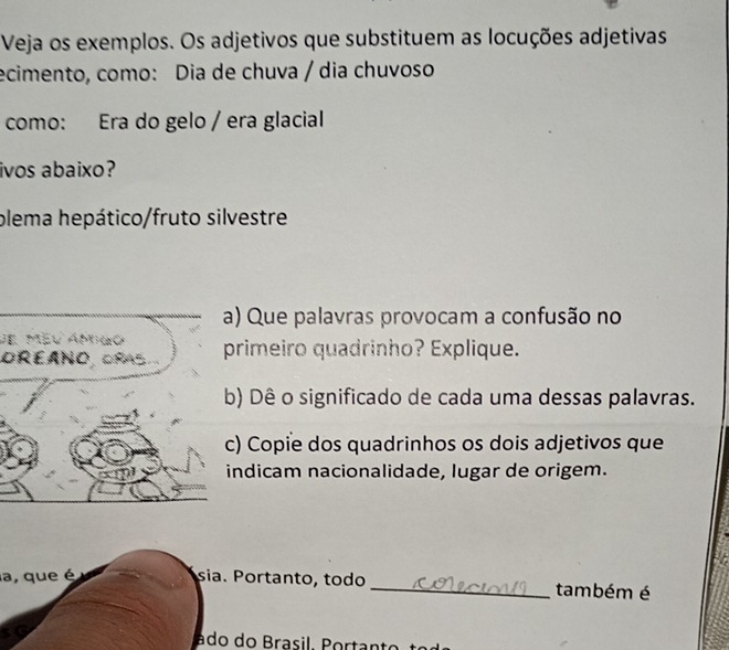 Veja os exemplos. Os adjetivos que substituem as locuções adjetivas 
ecimento, como: Dia de chuva / dia chuvoso 
como: Era do gelo / era glacial 
ivos abaixo? 
plema hepático/fruto silvestre 
) Que palavras provocam a confusão no 
de méu amao 
OREANO, CES.rimeiro quadrinho? Explique. 
) Dê o significado de cada uma dessas palavras. 
) Copie dos quadrinhos os dois adjetivos que 
ndicam nacionalidade, lugar de origem. 
a, que é sia. Portanto, todo _também é