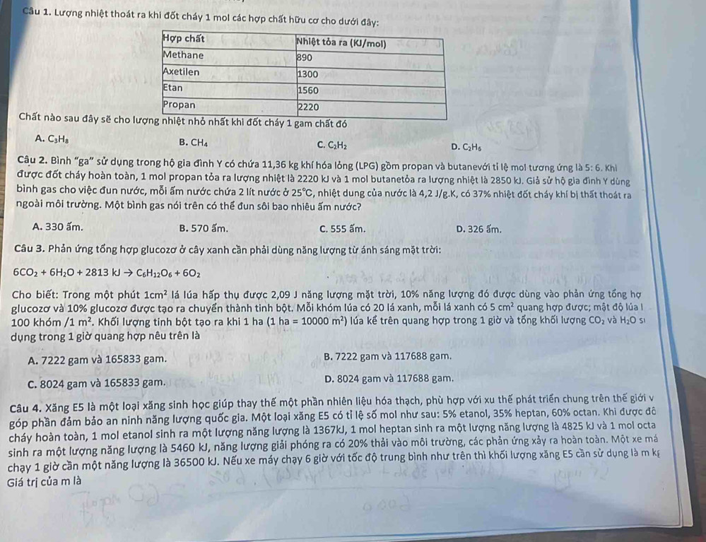 Lượng nhiệt thoát ra khi đốt cháy 1 mol các hợp chất hữu cơ cho dưới đây:
Chất nào sau đây sẽ cho láy 1 gam chất đó
A. C₃H₈ B. CH₄ C. C_2H_2 D. C_2H_6
Câu 2. Bình “ga” sử dụng trong hộ gia đình Y có chứa 11,36 kg khí hóa lỏng (LPG) gồm propan và butanevới tỉ lệ mol tương ứng là 5:6.khl
được đốt cháy hoàn toàn, 1 mol propan tỏa ra lượng nhiệt là 2220 kJ và 1 mol butanetỏa ra lượng nhiệt là 2850 kJ. Giả sử hộ gia đình Y dùng
bình gas cho việc đun nước, mỗi ấm nước chứa 2 lít nước ở 25°C S, nhiệt dung của nước là 4,2 J/g.K, có 37% nhiệt đốt cháy khí bị thất thoát ra
ngoài môi trường. Một bình gas nói trên có thể đun sôi bao nhiêu ấm nước?
A. 330 ấm. B. 570 ấm. C. 555 ấm. D. 326 ấm.
Câu 3. Phản ứng tổng hợp glucozơ ở cây xanh cần phải dùng năng lượng từ ánh sáng mặt trời:
6CO_2+6H_2O+2813kJto C_6H_12O_6+6O_2
Cho biết: Trong một phút 1cm^2 lá lúa hấp thụ được 2,09 J năng lượng mặt trời, 10% năng lượng đó được dùng vào phản ứng tổng hợ
glucozơ và 10% glucozơ được tạo ra chuyển thành tinh bột. Mỗi khóm lúa có 20 lá xanh, mỗi lá xanh có 5cm^2 quang hợp được; mật độ lúa I
100 khóm /1m^2. Khối lượng tinh bột tạo ra khi 1 ha (1 ha =10000m^2) úa kể trên quang hợp trong 1 giờ và tống khối lượng CO_2 và H_2O SI
dụng trong 1 giờ quang hợp nêu trên là
A. 7222 gam và 165833 gam. B. 7222 gam và 117688 gam.
C. 8024 gam và 165833 gam. D. 8024 gam và 117688 gam.
Câu 4. Xăng E5 là một loại xăng sinh học giúp thay thế một phần nhiên liệu hóa thạch, phù hợp với xu thế phát triển chung trên thế giới v
góp phần đảm bảo an ninh năng lượng quốc gia. Một loại xăng E5 có tỉ lệ số mol như sau: 5% etanol, 35% heptan, 60% octan. Khi được đô
cháy hoàn toàn, 1 mol etanol sinh ra một lượng năng lượng là 1367kJ, 1 mol heptan sinh ra một lượng năng lượng là 4825 kJ và 1 mol octa
sinh ra một lượng năng lượng là 5460 kJ, năng lượng giải phóng ra có 20% thải vào môi trường, các phản ứng xảy ra hoàn toàn. Một xe má
chạy 1 giờ cần một năng lượng là 36500 kJ. Nếu xe máy chạy 6 giờ với tốc độ trung bình như trên thì khối lượng xăng ES cần sử dụng là m kg
Giá trị của m là
