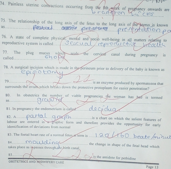 Painless uterine contractions occurring from the 8th week of pregnancy onwards are 
75. The relationship of the long axis of the fetus to the long axis of the aterus is known 
as_ 
76. A state of complete physical, mental and socio well-being in all matters relating to 
reproductive system is called 
77. The plug mucus which seals the cervical canal during pregnancy is 
called 
78. A surgical incision which is made in the perineum prior to delivery of the baby is known as 
_ 
_ 
_ 
79_ is an enzyme produced by spermatozoa that 
. 
surrounds the ovum which breaks down the protective protoplasm for easier penetration? 
80. In obstetrics the number of viable pregnancies the woman has had is termed 
_ 
as_ 
_ 
81. In pregnancy the endometrium is called_ 
82. A_ is a chart on which the salient features of 
labour are entered in a graphic form and therefore provides the opportunity for early 
identification of deviations from normal 
_ 
83. The foetal heart rate of a normal fetus at term is 
84_ 
the change in shape of the fetal head which 
takes place as in passes through the birth canal. 
_ 
85_ 
is the antidote for pethidine 
OBSTETRICS AND MIDWIFERY CARE Page 13