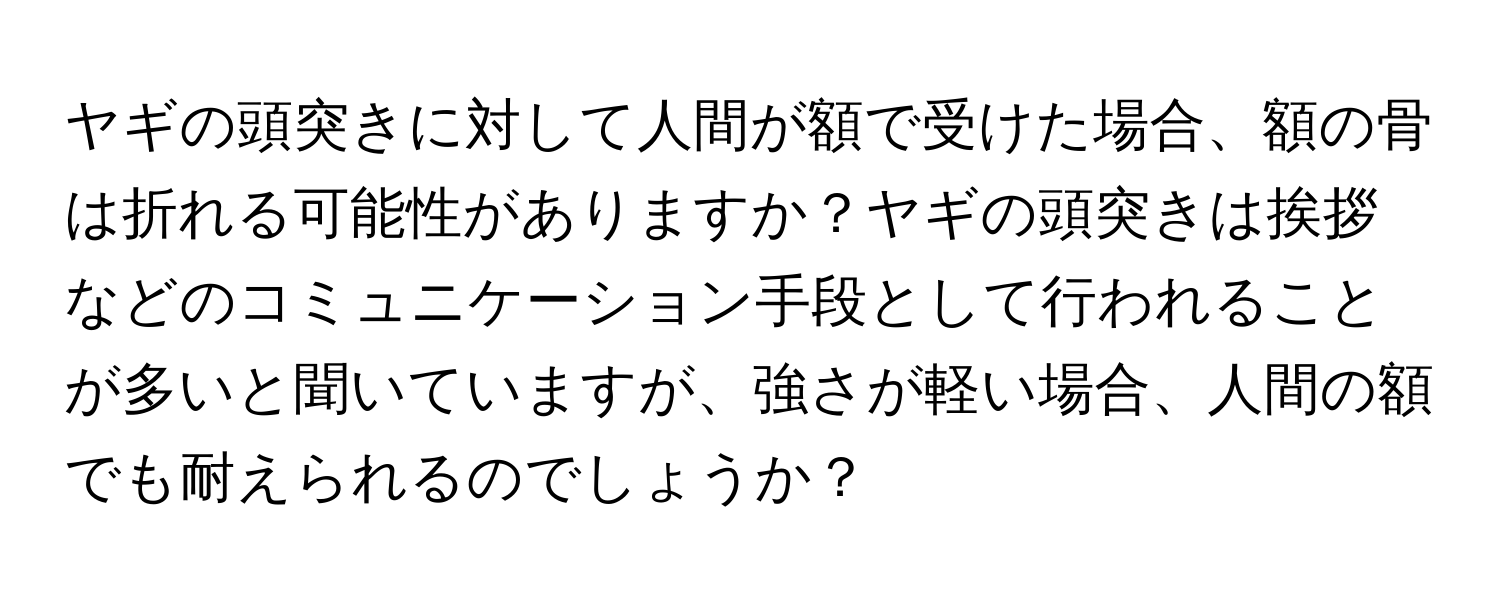 ヤギの頭突きに対して人間が額で受けた場合、額の骨は折れる可能性がありますか？ヤギの頭突きは挨拶などのコミュニケーション手段として行われることが多いと聞いていますが、強さが軽い場合、人間の額でも耐えられるのでしょうか？