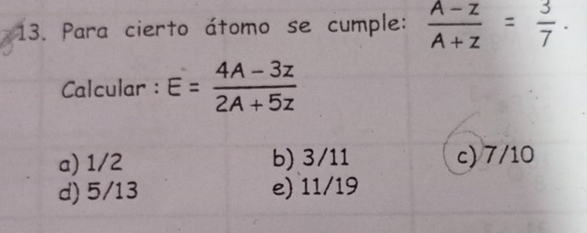 Para cierto átomo se cumple:  (A-z)/A+z = 3/7 . 
Calcular : E= (4A-3z)/2A+5z 
a) 1/2 b) 3/11 c) 7/10
d) 5/13 e) 11/19