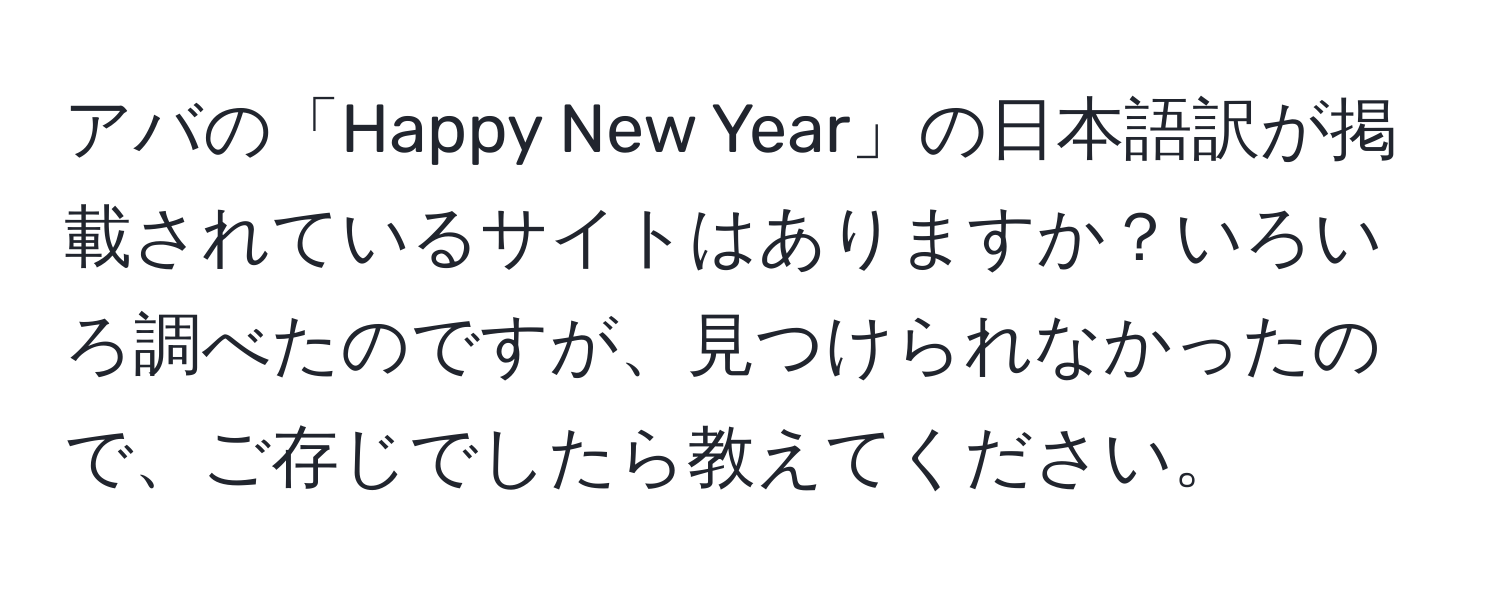 アバの「Happy New Year」の日本語訳が掲載されているサイトはありますか？いろいろ調べたのですが、見つけられなかったので、ご存じでしたら教えてください。