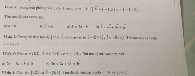 Ví đụ 1: Trong mặt phẳng Oxy , cho 3 vecto: vector a=(3;2)vector b=(-1;5)vector c=(-2;-5)
Tim tọa độ của vectơ sau
a) vector a+vector b b) vector b-vector c c) vector k=2vector a+vector b d) vector l=-vector a+2vector b+5vector c
Vi dụ 2: Trong hệ trục tọa độ (O;vector i, vector j) cho hai véc tơ vector a=2vector i-4vector j; vector b=-5vector i+3vector j. Tìm tọa độ của vectơ
vector u=2vector a-vector b
Vi dụ 3: Cho vector a=(1;2), vector b=(-3;4); vector c=(-1;3). Tìm tọa độ của vectơ # biết
a) 2vector u-3vector a+vector b=vector 0 b) 3vector u+2vector a+3vector b=3vector c
Ví dụ 4: Cho vector a=(1;2) và vector b=(3;4). Tìm độ đài của các vectơ vector a, vector b và 2vector a+3vector b