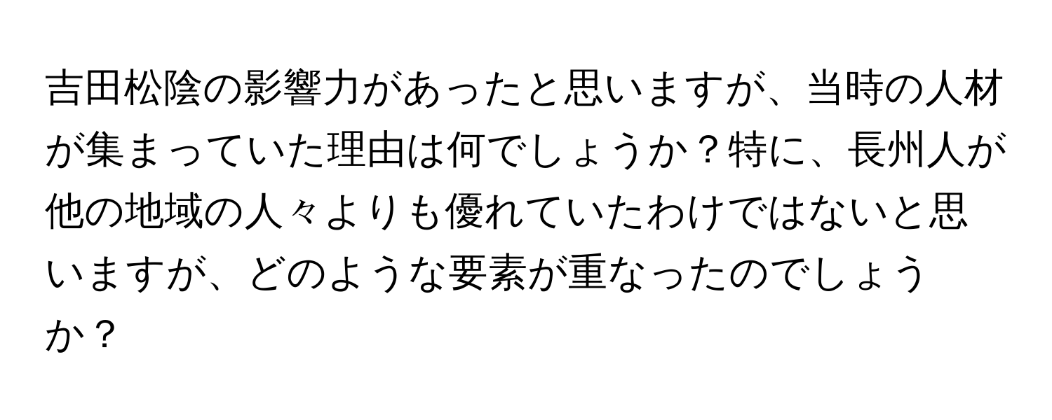 吉田松陰の影響力があったと思いますが、当時の人材が集まっていた理由は何でしょうか？特に、長州人が他の地域の人々よりも優れていたわけではないと思いますが、どのような要素が重なったのでしょうか？