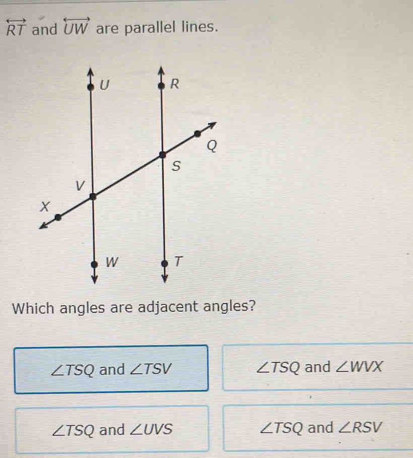 overleftrightarrow RT and overleftrightarrow UW are parallel lines.
Which angles are adjacent angles?
∠ TSQ and ∠ TSV ∠ TSQ and ∠ WVX
∠ TSQ and ∠ UVS ∠ TSQ and ∠ RSV