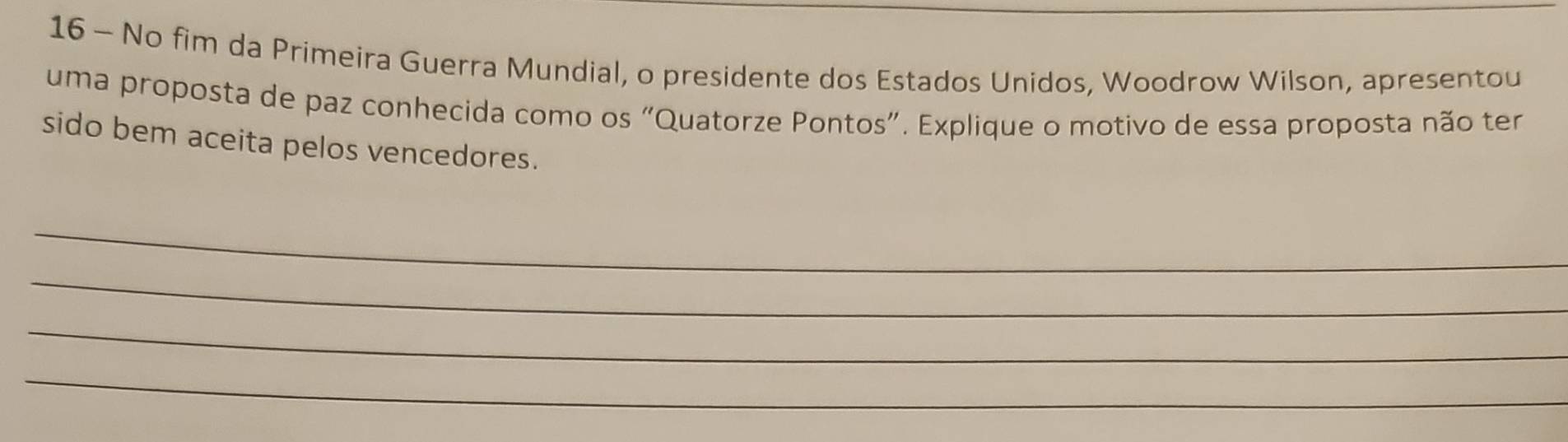 No fim da Primeira Guerra Mundial, o presidente dos Estados Unidos, Woodrow Wilson, apresentou 
uma proposta de paz conhecida como os “Quatorze Pontos”. Explique o motivo de essa proposta não ter 
sido bem aceita pelos vencedores. 
_ 
_ 
_ 
_