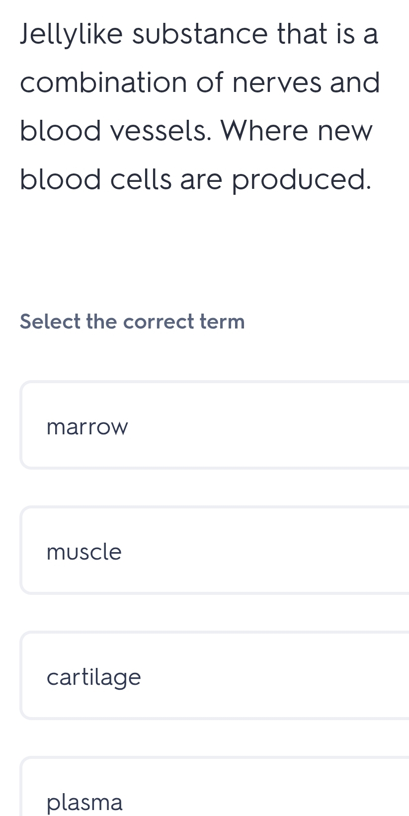 Jellylike substance that is a
combination of nerves and
blood vessels. Where new
blood cells are produced.
Select the correct term
marrow
muscle
cartilage
plasma