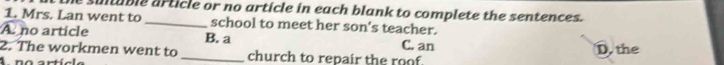 the sultuble article or no article in each blank to complete the sentences.
1. Mrs. Lan went to _school to meet her son's teacher.
A no article B. a C. an
2. The workmen went to _church to repair the roof. D. the
A no artícle