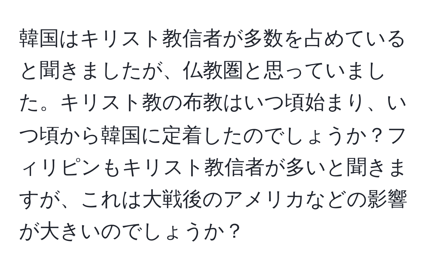 韓国はキリスト教信者が多数を占めていると聞きましたが、仏教圏と思っていました。キリスト教の布教はいつ頃始まり、いつ頃から韓国に定着したのでしょうか？フィリピンもキリスト教信者が多いと聞きますが、これは大戦後のアメリカなどの影響が大きいのでしょうか？