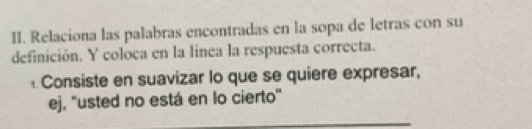 Relaciona las palabras encontradas en la sopa de letras con su 
definición. Y coloca en la linea la respuesta correcta. 
Consiste en suavizar lo que se quiere expresar, 
ej, ''usted no está en lo cierto'' 
_