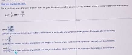 Click here to watch the video. 
The angle tis an acute angle and sin I and cos't are given. Use idertities to find twmt, eset, sect, and oot t. Where necessary, rationalize denominators.
sin t= 5/6 , cos t= sqrt(11)/6 
tan 1= 5sqrt(11)/11 
(Simpiify your answer, including any radicals. Use integers or fractions for any numbers in the expression. Rationalize ail denominators,)
csc 1=frac 6^- (6^-)/5 
(Simplify your answer, including any radicals. Use Integers or fractions for any numbers in the expression. Rationalize all denominators.)
sec t=□
(Simpility your answer, including any radicals. Use integers or fractions for any nembers in the expression, Rationalize all denominaiors.)