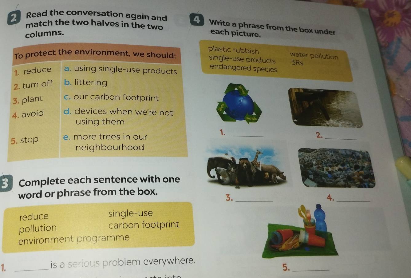 Read the conversation again and Write a phrase from the box under
match the two halves in the two
columns.
each picture.
plastic rubbish water pollution
To protect the environment, we should:
single-use products 3Rs
1. reduce a. using single-use products
endangered species
2. turn off b. littering
3. plant c. our carbon footprint
4. avoid d. devices when we're not
using them
1._
5. stop e. more trees in our
2._
neighbourhood
B Complete each sentence with one
word or phrase from the box.
3._
4._
reduce single-use
pollution
carbon footprint
environment programme
1._
is a serious problem everywhere.
5._