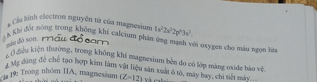 a Cầu hình electron nguyên tử của magnesium 1s^22s^22p^63s^2.
b. Khi đốt nóng trong không khí calcium phản ứng mạnh với oxygen cho màu ngọn lửa
màu đỏ son.
đ Ở điều kiện thường, trong không khí magnesium bền do có lớp màng oxide bảo vệ
d. Mg dùng để chế tạo hợp kim làm vật liệu sản xuất ô tô, máy bay, chi tiết máy....
Câu 19: Trong nhóm IIA, magnesium (Z=12) Và cal