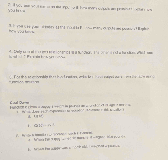 If you use your name as the input to B, how many outputs are possible? Explain how
you know.
3. If you use your birthday as the input to P , how many outputs are possible? Explain
how you know.
4. Only one of the two relationships is a function. The other is not a function. Which one
is which? Explain how you know.
5. For the relationship that is a function, write two input-output pairs from the table using
function notation.
Cool Down
Function q gives a puppy;s weight in pounds as a function of its age in months.
1. What does each expression or equation represent in this situation?
a. Q(18)
b. Q(30)=27.5
2. Write a function to represent each statement.
a. When the puppy turned 12 months, it weighed 19.6 pounds.
b. When the puppy was a month old, it weighed w pounds.