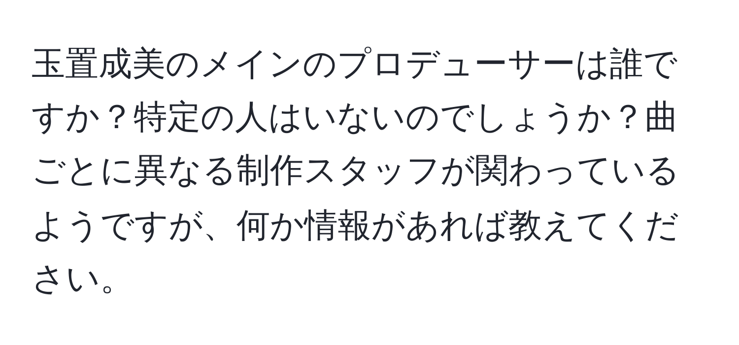 玉置成美のメインのプロデューサーは誰ですか？特定の人はいないのでしょうか？曲ごとに異なる制作スタッフが関わっているようですが、何か情報があれば教えてください。