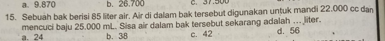 a. 9.870 b. 26.700 C. 37.500
15. Sebuah bak berisi 85 liter air. Air di dalam bak tersebut digunakan untuk mandi 22.000 cc dan
mencuci baju 25.000 mL. Sisa air dalam bak tersebut sekarang adalah ….. liter.
a、 24 b. 38 c. 42 d. 56