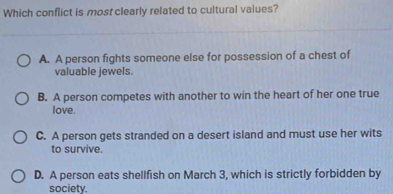 Which conflict is most clearly related to cultural values?
A. A person fights someone else for possession of a chest of
valuable jewels.
B. A person competes with another to win the heart of her one true
love.
C. A person gets stranded on a desert island and must use her wits
to survive.
D. A person eats shellfish on March 3, which is strictly forbidden by
society.