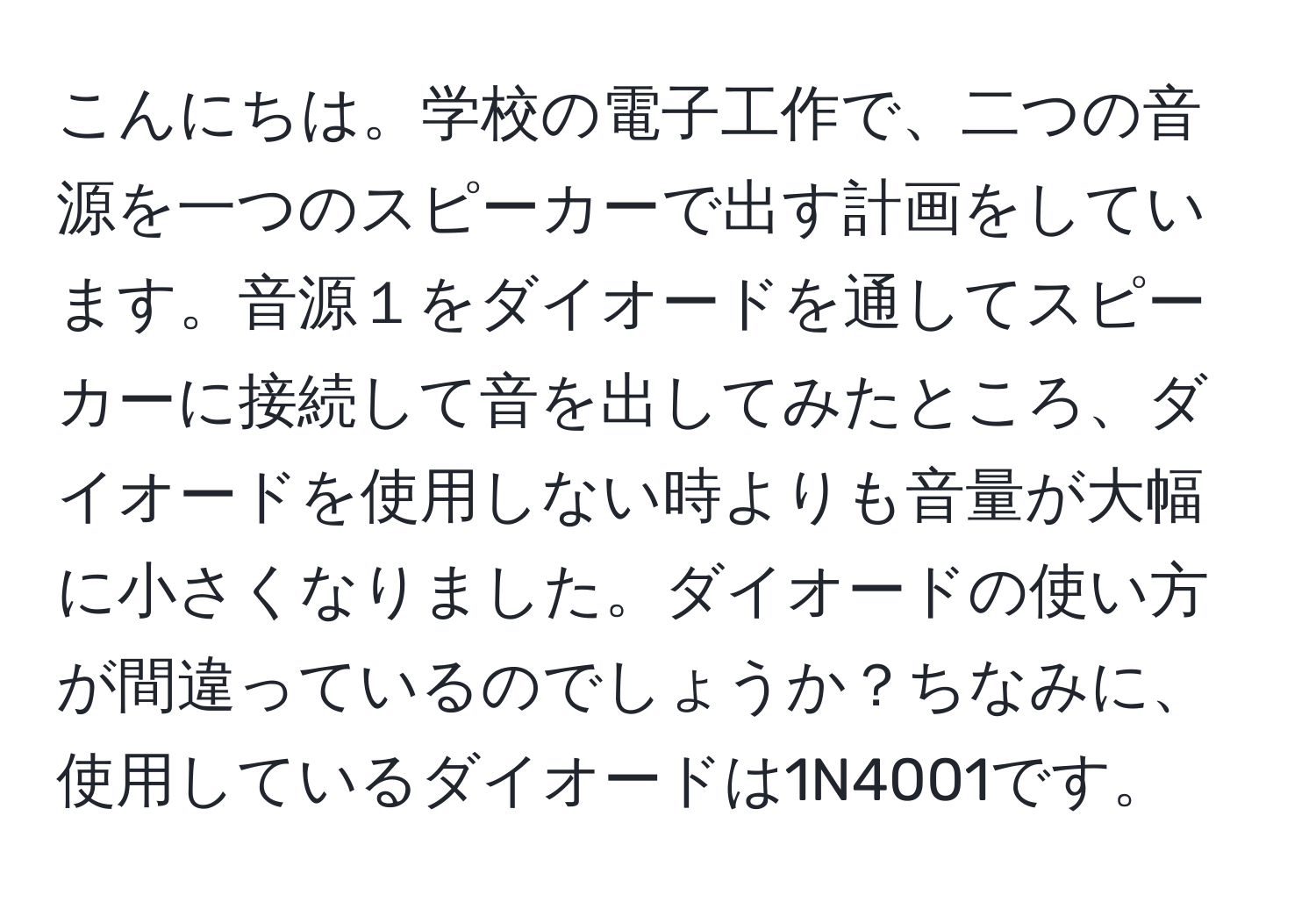 こんにちは。学校の電子工作で、二つの音源を一つのスピーカーで出す計画をしています。音源１をダイオードを通してスピーカーに接続して音を出してみたところ、ダイオードを使用しない時よりも音量が大幅に小さくなりました。ダイオードの使い方が間違っているのでしょうか？ちなみに、使用しているダイオードは1N4001です。