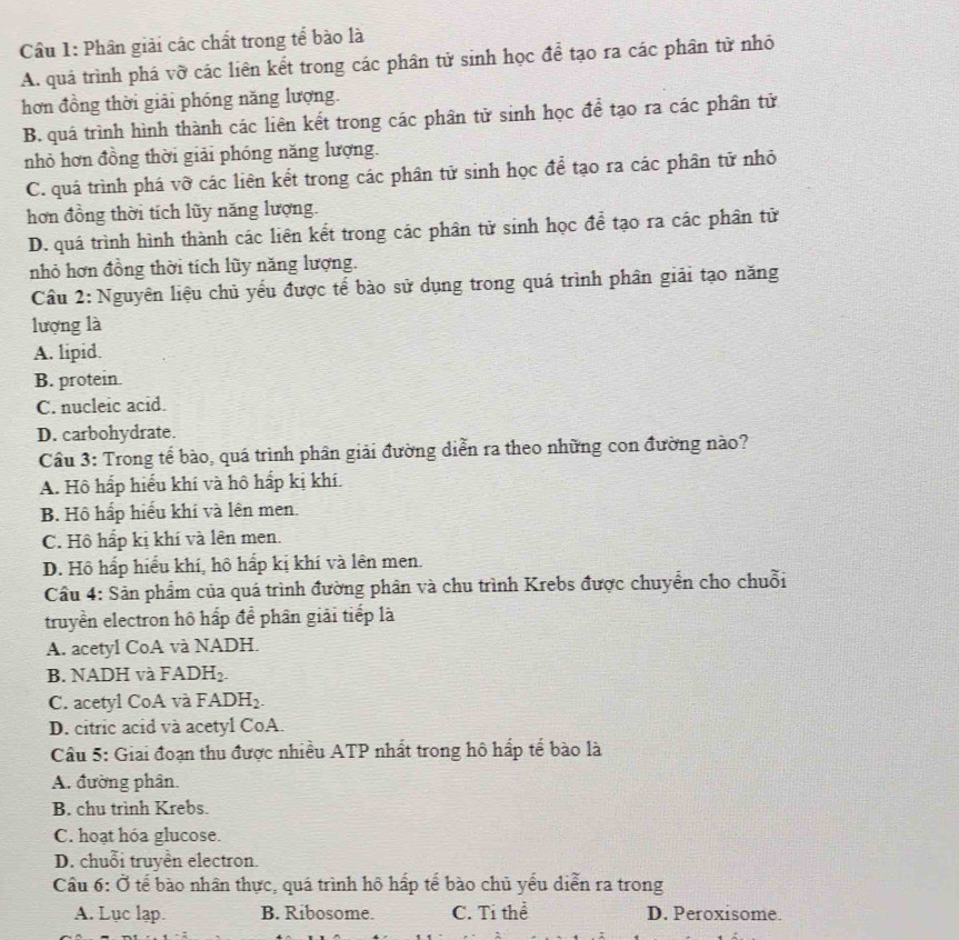 Cầu 1: Phân giải các chất trong tể bào là
A. quả trình phá vỡ các liên kết trong các phân tử sinh học để tạo ra các phân từ nhỏ
hơn đồng thời giải phóng năng lượng.
B. quá trình hình thành các liên kết trong các phân tử sinh học để tạo ra các phân tử
nhỏ hơn đồng thời giải phóng năng lượng.
C. quá trình phá vỡ các liên kết trong các phân tử sinh học để tạo ra các phân tử nhỏ
hơn đồng thời tích lũy năng lượng.
D. quá trình hình thành các liên kết trong các phân tử sinh học để tạo ra các phân tử
nhỏ hơn đồng thời tích lũy năng lượng.
Câu 2: Nguyên liệu chủ yếu được tế bào sử dụng trong quá trình phân giải tạo năng
lượng là
A. lipid.
B. protein.
C. nucleic acid.
D. carbohydrate.
Cầu 3: Trong tể bào, quá trình phân giải đường diễn ra theo những con đường nào?
A. Hô hấp hiểu khí và hô hấp kị khí.
B. Hô hấp hiểu khí và lên men
C. Hồ hấp kị khí và lên men.
D. Hô hấp hiểu khí, hô hấp kị khí và lên men.
Cầu 4: Sản phẩm của quá trình đường phân và chu trình Krebs được chuyển cho chuỗi
truyền electron hô hấp để phân giải tiếp là
A. acetyl CoA và NADH.
B. NADH và FADH_2.
C. acetyl CoA và FADH_2.
D. citric acid và acetyl CoA.
Câu 5: Giai đoạn thu được nhiều ATP nhất trong hô hấp tế bào là
A. đường phân
B. chu trình Krebs.
C. hoạt hóa glucose.
D. chuỗi truyền electron.
Cầu 6: Ở tế bào nhân thực, quá trình hô hấp tế bào chủ yếu diễn ra trong
A. Lục lạp. B. Ribosome. C. Tỉ thể D. Peroxisome.