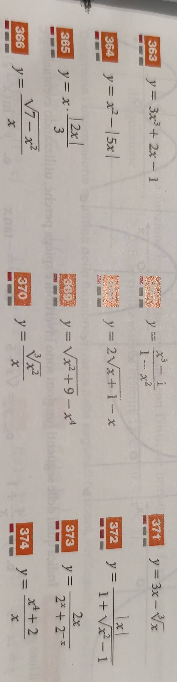 y= (x^3-1)/1-x^2 
371 
363 y=3x^3+2x-1 y=3x-sqrt[3](x)
364 y=x^2-|5x| y=2sqrt(x+1)-x 372 y= |x|/1+sqrt(x^2-1) 
365 y=x·  |2x|/3  369 y=sqrt(x^2+9)-x^4 373 y= 2x/2^x+2^(-x) 
366 y= (sqrt(7-x^2))/x  370 y= sqrt[3](x^2)/x  374 y= (x^4+2)/x 