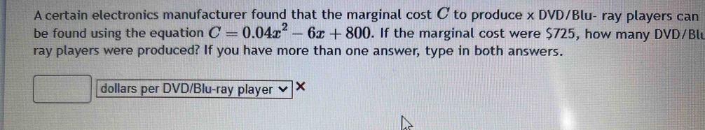 A certain electronics manufacturer found that the marginal cost Cto produce x DVD/Blu- ray players can 
be found using the equation C=0.04x^2-6x+800. If the marginal cost were $725, how many DVD/Blu 
ray players were produced? If you have more than one answer, type in both answers. 
dollars per DVD/Blu-ray player ×