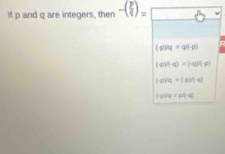 If p and q are integers, then -( p/q )=□
(-p)/q=q/(-p) R
(-p)/(-q)=(-q)/(-p)
(-p)/q=(-p)/(-q)
(-p)/q=p/(-q)