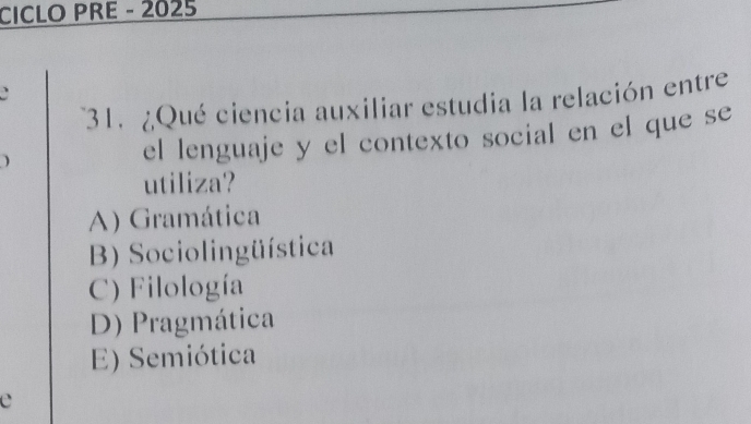 CICLO PRE - 2025
31. ¿Qué ciencia auxiliar estudia la relación entre
el lenguaje y el contexto social en el que se
utiliza?
A) Gramática
B) Sociolingüística
C) Filología
D) Pragmática
E) Semiótica
e