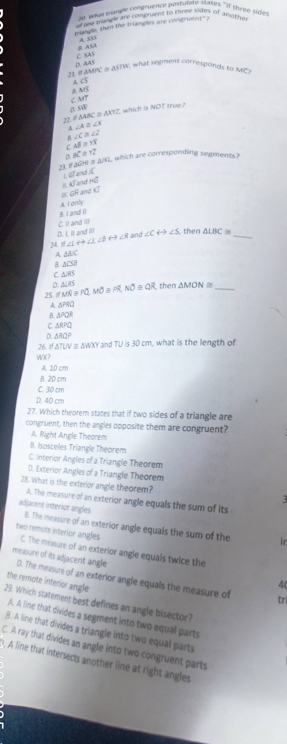 What triangle congruence postulate states "If three sides
of one triangle are congruent to three sides of another
triangle, then the triangles are congruent"?
A. SSS
B. ASA
C. SAS
D. AAS
21. If △ MPC≌ △ STM V, what segment corresponds to M
a Coverline S
8 MS
C MT
D. SW
22.If △ ABC≌ △ XYZ which is NOT true?
A ∠ A≌ ∠ X
B. ∠ C≌ ∠ Z
C. Aoverline B≌ Yoverline X
D. Boverline C≌ Yoverline Z
23. If ΔGHI ≅ △ JKL which are corresponding segments?
I. GT and J[
II. KT and HC
I.Goverline H. and KJ
A. I only
B. I and II
C. II and III
D. I, II and III
24. If∠ Lrightarrow ∠ J,∠ Brightarrow ∠ R and ∠ Crightarrow ∠ S, , then △ LBC≌ _
A ABJC
B △ CSB
C △ JRS
D. ,then △ MON≌ _
25, If Moverline N≌ Poverline Q,Moverline O≌ Poverline R,Noverline O≌ Qoverline R, △ LRS
A. △ PRQ
8 △ PQR
C 1 △ RPQ
D. △ RQP
26. If△ TUV≌ △ WXY and TU is 30 cm, what is the length of
WX?
A. 10 cm
B. 20 cm
C. 30 cm
D. 40 cm
27. Which theorem states that if two sides of a triangle are
congruent, then the angles opposite them are congruent?
A. Right Angle Theorem
B. Isosceles Triangle Theorem
C. Interior Angles of a Triangle Theorem
D. Exterior Angles of a Triangle Theorem
28. What is the exterior angle theorem?
A. The measure of an exterior angle equals the sum of its
adjacent interior angles
B. The measure of an exterior angle equals the sum of the
two remote interior angles
in
C. The measure of an exterior angle equals twice the
measure of its adjacent angle
D. The measure of an exterior angle equals the measure of
the remote interior angle
4(
tri
29. Which statement best defines an angle bisector?
A. A line that divides a segment into two equal parts
B. A line that divides a triangle into two equal parts
C. A ray that divides an angle into two congruent parts
B. A line that intersects another line at right angles