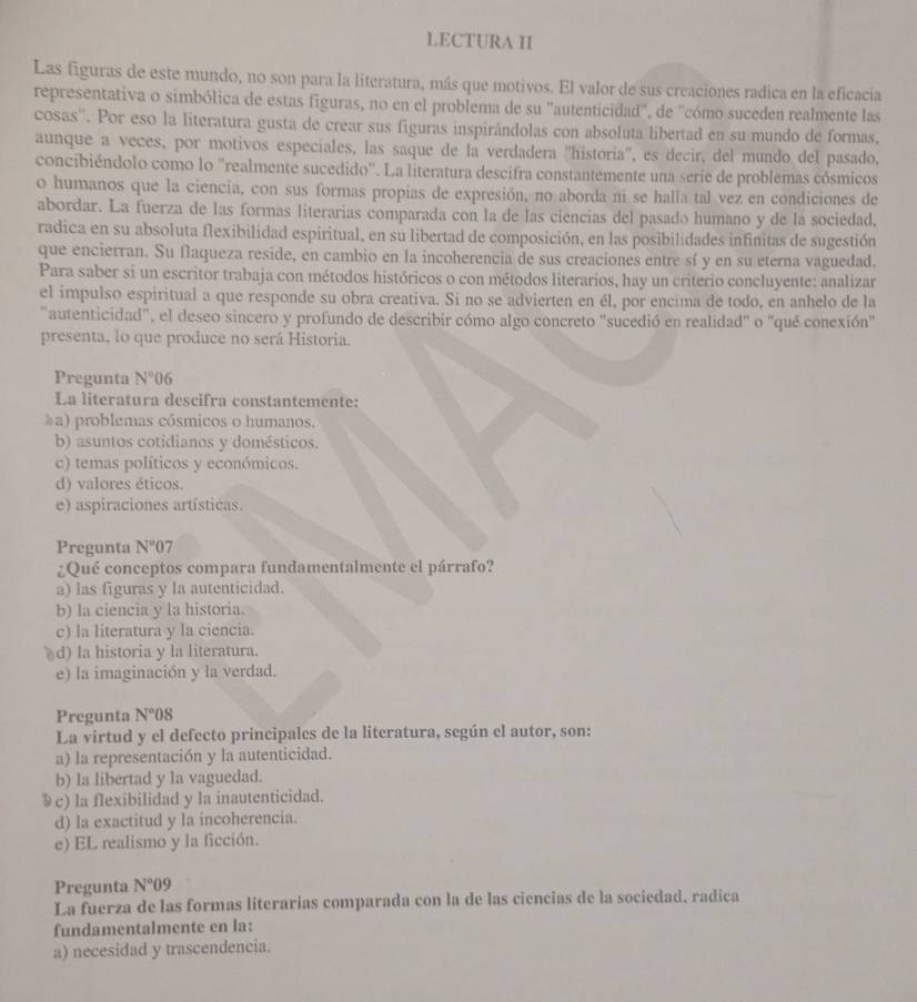 LECTURA I
Las figuras de este mundo, no son para la literatura, más que motivos. El valor de sus creaciones radica en la eficacia
representativa o simbólica de estas figuras, no en el problema de su "autenticidad", de "cómo suceden realmente las
cosas''. Por eso la literatura gusta de crear sus figuras inspirándolas con absoluta libertad en su mundo de formas.
aunque a veces, por motivos especiales, las saque de la verdadera ''historia'', es decir, del mundo del pasado.
concibiéndolo como lo ''realmente sucedido''. La literatura descifra constantemente una serie de problemas cósmicos
o humanos que la ciencia, con sus formas propias de expresión, no aborda ní se halla tal vez en condiciones de
abordar. La fuerza de las formas literarias comparada con la de las ciencias del pasado humano y de la sociedad,
radica en su absoluta flexibilidad espiritual, en su libertad de composición, en las posibilidades infinitas de sugestión
que encierran. Su flaqueza reside, en cambio en la incoherencia de sus creaciones entre sí y en su eterna vaguedad.
Para saber si un escritor trabaja con métodos históricos o con métodos literarios, hay un criterio concluyente: analizar
el impulso espiritual a que responde su obra creativa. Si no se advierten en él, por encima de todo, en anhelo de la
"autenticidad", el deseo sincero y profundo de describir cómo algo concreto "sucedió en realidad" o "qué conexión"
presenta, lo que produce no será Historia.
Pregunta N°06
La literatura descifra constantemente:
≥a) problemas cósmicos o humanos.
b) asuntos cotidianos y domésticos.
c) temas políticos y económicos.
d) valores éticos.
e) aspiraciones artísticas
Pregunta N°07
¿Qué conceptos compara fundamentalmente el párrafo?
a) las figuras y la autenticidad.
b) la ciencia y la historia.
c) la literatura y la ciencia.
d) la historia y la literatura.
e) la imaginación y la verdad.
Pregunta N°08
La virtud y el defecto principales de la literatura, según el autor, son:
a) la representación y la autenticidad.
b) la libertad y la vaguedad.
§c) la flexibilidad y la inautenticidad.
d) la exactitud y la incoherencia.
e) EL realismo y la ficción.
Pregunta N°09
La fuerza de las formas literarias comparada con la de las ciencias de la sociedad, radica
fundamentalmente en la:
a) necesidad y trascendencia.