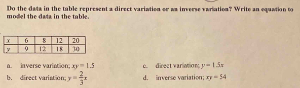 Do the data in the table represent a direct variation or an inverse variation? Write an equation to
model the data in the table.
a. inverse variation; xy=1.5 c. direct variation; y=1.5x
b. direct variation; y= 2/3 x d. inverse variation; xy=54