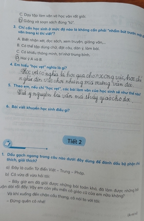 C. Dạy tập làm văn và học văn rất giỏi.
D Giảng và soạn sách đúng "tù".
3. Chỉ cần học sinh ở mức độ nào là không cần phải "nhẩm bút trước một ở
văn trong kì thi viết"?
A. Biết nhận xét, đọc sách, xem truyện, giảng văn,...
B. Có thể tập dùng chữ, đặt câu, dàn ý, làm bài.
C. Có khiếu thông minh, trí nhớ trung bình.
D Hai ý A và B.
4. Em hiểu "học vẹt" nghĩa là gì?
_
_
_
5. Theo em, nếu chỉ "học vẹt", các bài làm văn của học sinh sẽ như thế nào?
_
_
6. Bài viết khuyên học sinh điều gì?
_
Tiết 2
1. Dấu gạch ngang trong câu nào dưới đây dùng để đánh dấu bộ phận chủ
thích, giải thích?
a) Đây là cuốn Từ điển Việt - Trung - Pháp.
b) Cô vừa đi vừa hỏi tôi:
- Bây giờ em đã giải được những bài toán khó, đã làm được những bời
dận dài rối đấy. Vậy em còn yêu mến cô giáo cũ của em nữa không?
Và khi xuống đến chân cầu thang, cô nói to với tôi:
- Đừng quên cô nhé!
(A-mi-x)